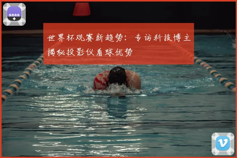 世界杯观赛新趋势:专访科技博主揭秘投影仪看球优势