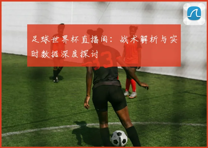 足球世界杯直播间:战术解析与实时数据深度探讨