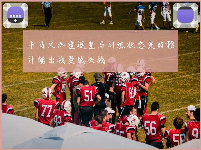 卡马文加重返皇马训练状态良好预计能出战曼城决战