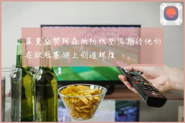 莱曼盛赞阿森纳防线坚固期待他们在欧冠赛场上创造辉煌