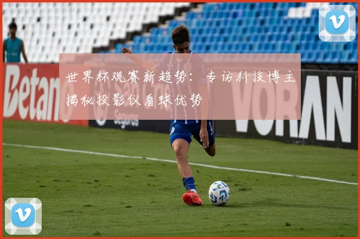 世界杯观赛新趋势:专访科技博主揭秘投影仪看球优势