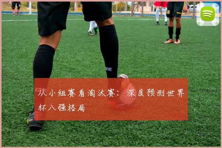 从小组赛看淘汰赛:深度预测世界杯八强格局