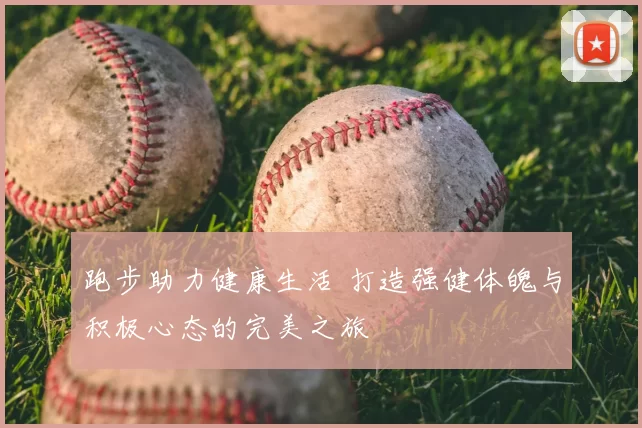 跑步助力健康生活 打造强健体魄与积极心态的完美之旅
