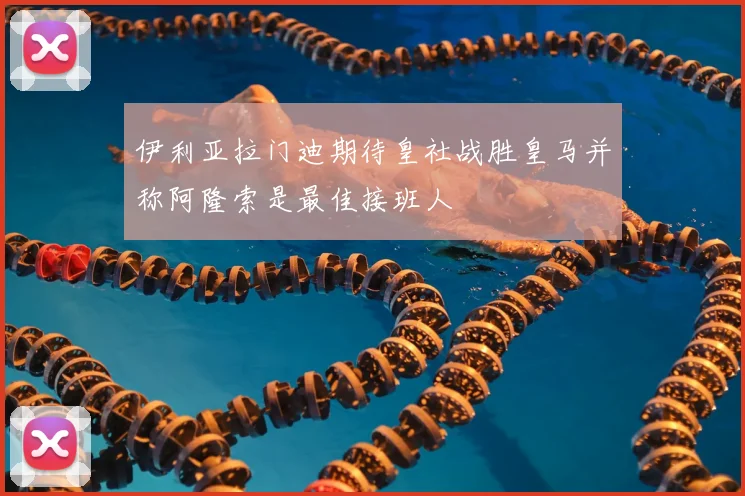 伊利亚拉门迪期待皇社战胜皇马并称阿隆索是最佳接班人