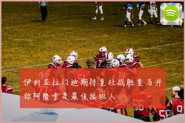伊利亚拉门迪期待皇社战胜皇马并称阿隆索是最佳接班人