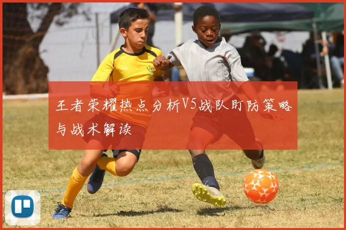 王者荣耀热点分析V5战队盯防策略与战术解读