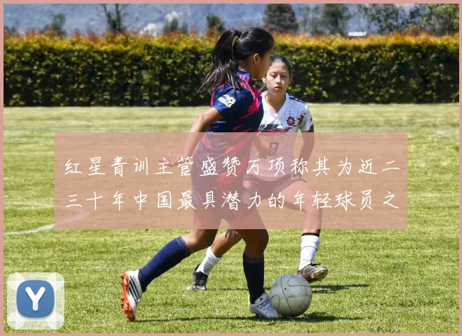红星青训主管盛赞万项称其为近二三十年中国最具潜力的年轻球员之一