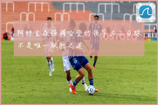 阿特金森强调哈登的领导力三分球不是唯一取胜之道