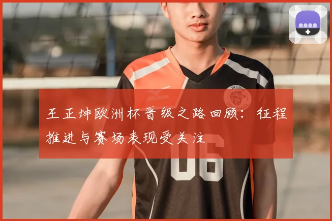 王正坤欧洲杯晋级之路回顾:征程推进与赛场表现受关注