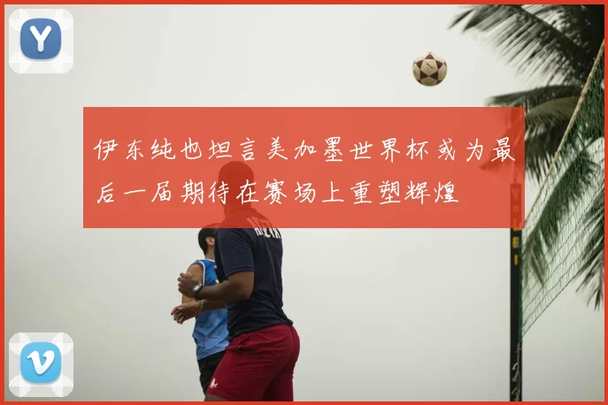 伊东纯也坦言美加墨世界杯或为最后一届期待在赛场上重塑辉煌