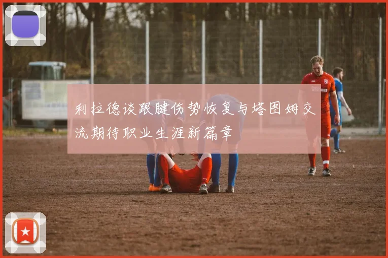 利拉德谈跟腱伤势恢复与塔图姆交流期待职业生涯新篇章