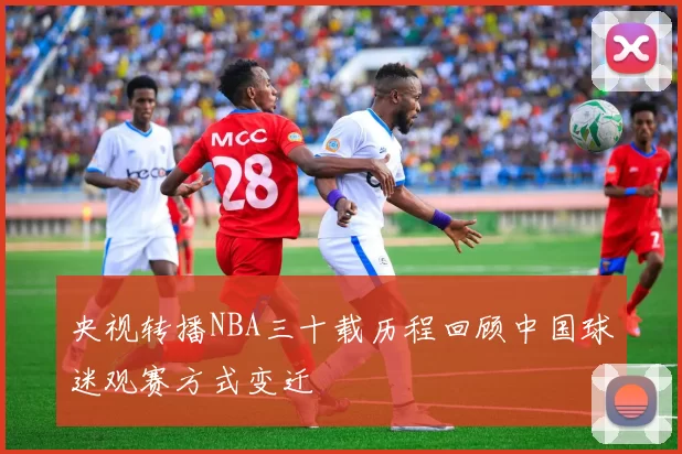 央视转播NBA三十载历程回顾中国球迷观赛方式变迁