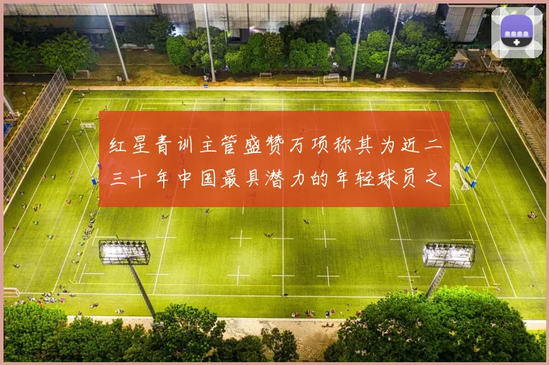 红星青训主管盛赞万项称其为近二三十年中国最具潜力的年轻球员之一