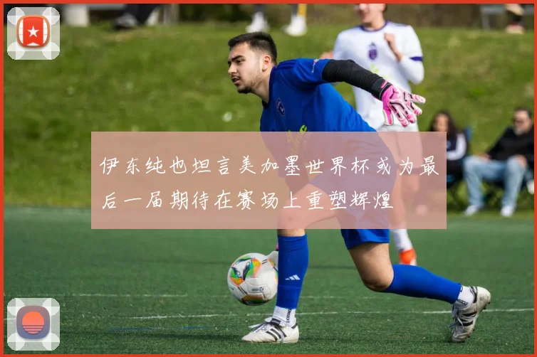伊东纯也坦言美加墨世界杯或为最后一届期待在赛场上重塑辉煌