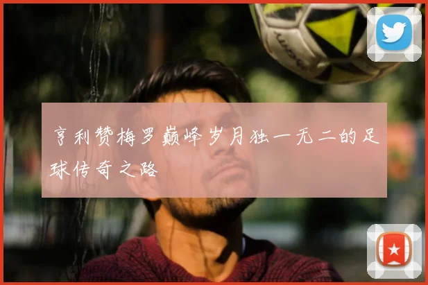 亨利赞梅罗巅峰岁月独一无二的足球传奇之路