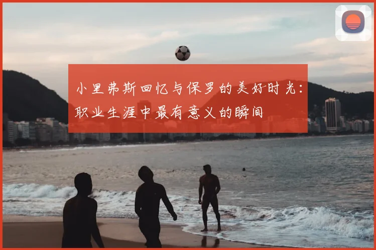 小里弗斯回忆与保罗的美好时光:职业生涯中最有意义的瞬间