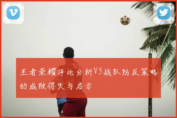 王者荣耀评论分析V5战队防反策略的成败得失与启示