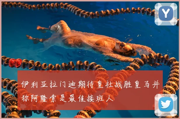 伊利亚拉门迪期待皇社战胜皇马并称阿隆索是最佳接班人