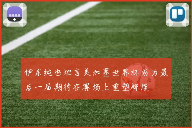 伊东纯也坦言美加墨世界杯或为最后一届期待在赛场上重塑辉煌