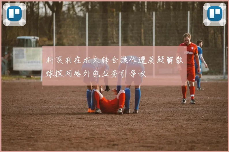 科莫利在尤文转会操作遭质疑解散球探网络外包业务引争议