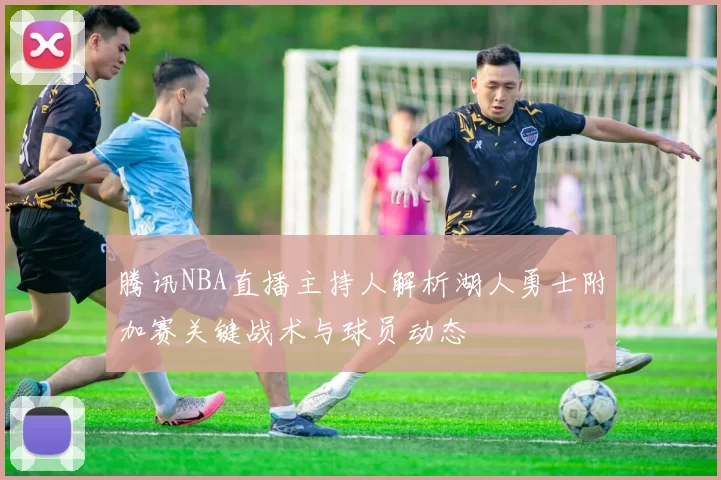 腾讯NBA直播主持人解析湖人勇士附加赛关键战术与球员动态
