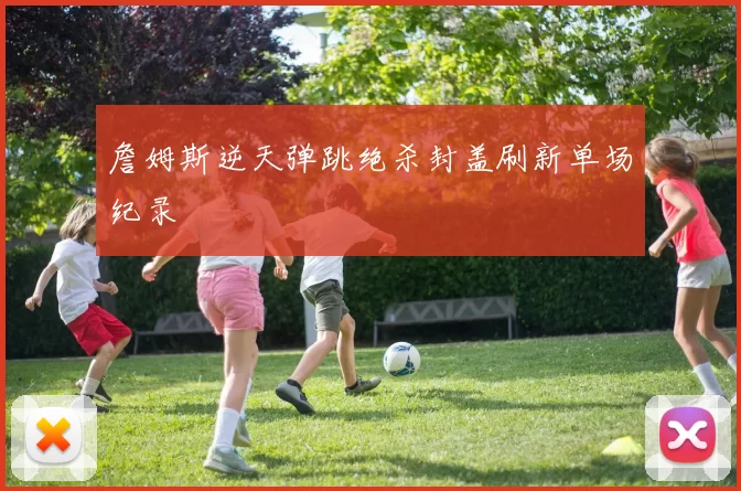 詹姆斯逆天弹跳绝杀封盖刷新单场纪录