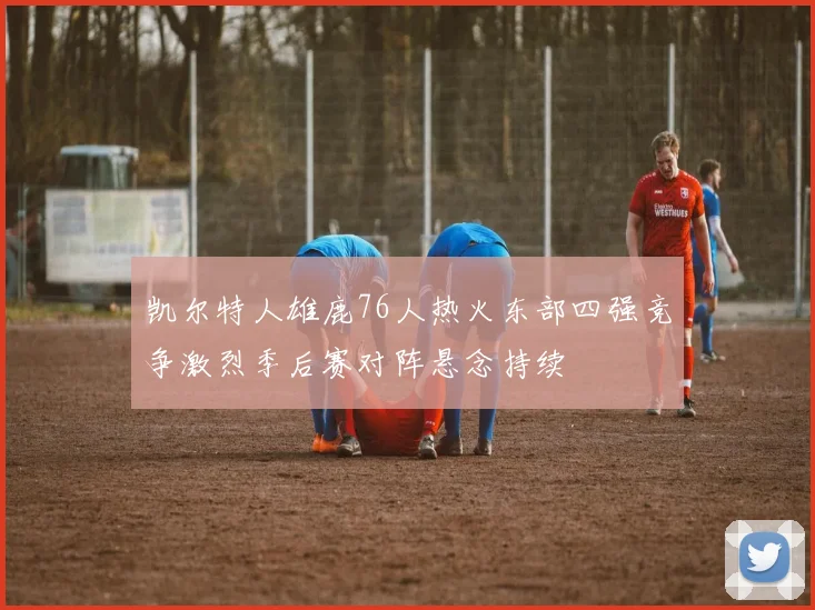 凯尔特人雄鹿76人热火东部四强竞争激烈季后赛对阵悬念持续