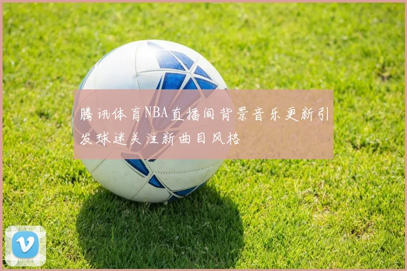 腾讯体育NBA直播间背景音乐更新引发球迷关注新曲目风格