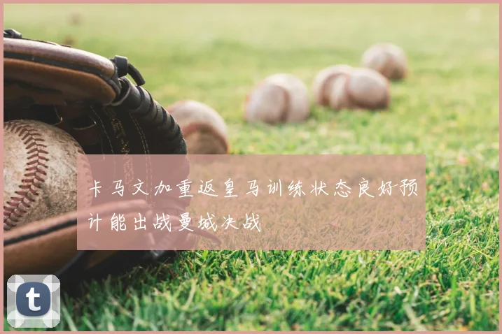 卡马文加重返皇马训练状态良好预计能出战曼城决战