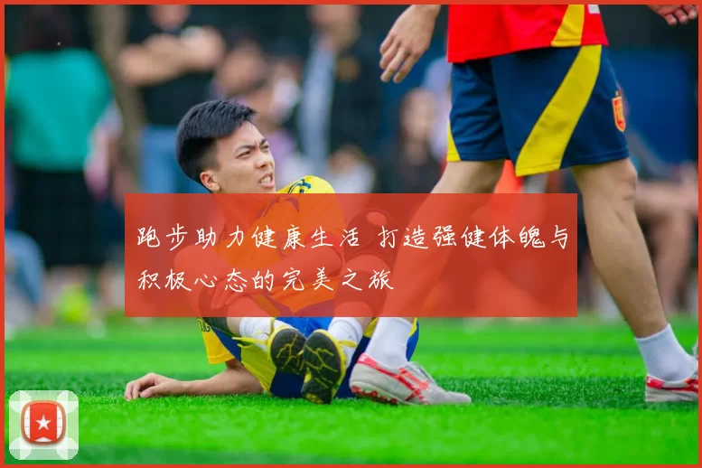 跑步助力健康生活 打造强健体魄与积极心态的完美之旅