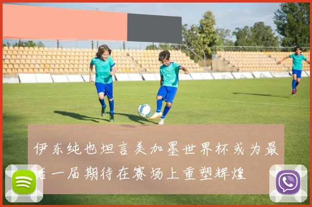 伊东纯也坦言美加墨世界杯或为最后一届期待在赛场上重塑辉煌
