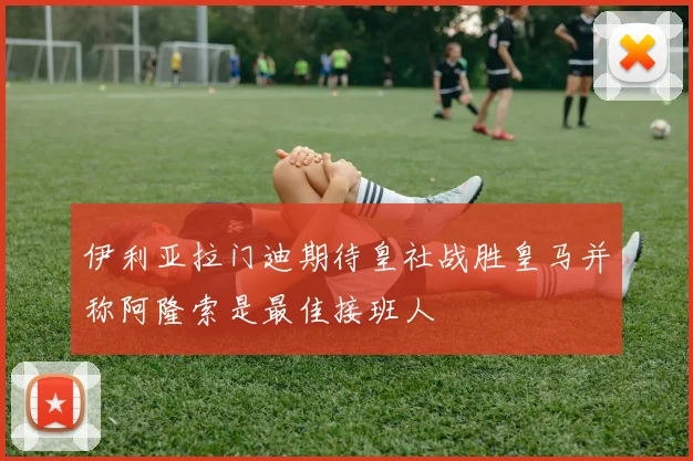 伊利亚拉门迪期待皇社战胜皇马并称阿隆索是最佳接班人