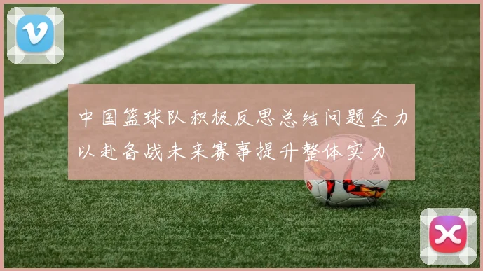 中国篮球队积极反思总结问题全力以赴备战未来赛事提升整体实力