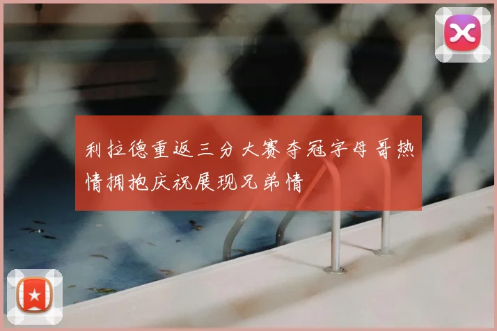 利拉德重返三分大赛夺冠字母哥热情拥抱庆祝展现兄弟情