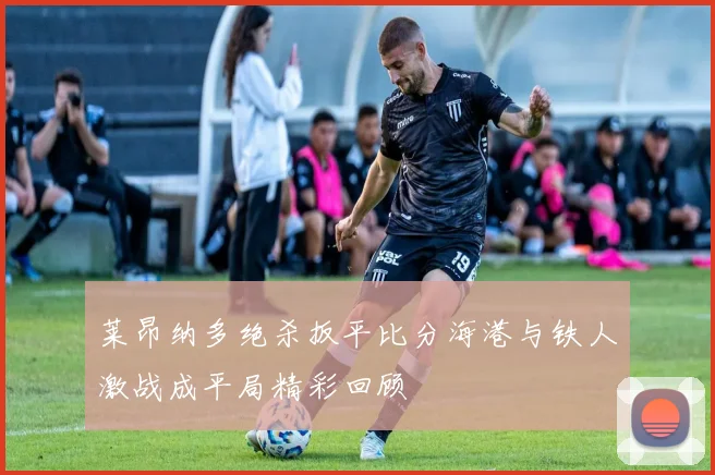 莱昂纳多绝杀扳平比分海港与铁人激战成平局精彩回顾