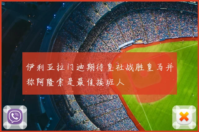 伊利亚拉门迪期待皇社战胜皇马并称阿隆索是最佳接班人