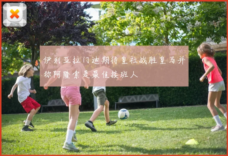 伊利亚拉门迪期待皇社战胜皇马并称阿隆索是最佳接班人