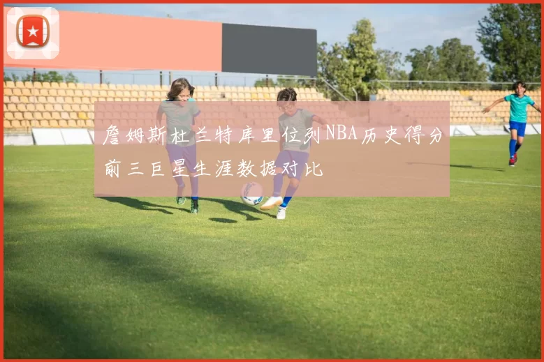 詹姆斯杜兰特库里位列NBA历史得分前三巨星生涯数据对比