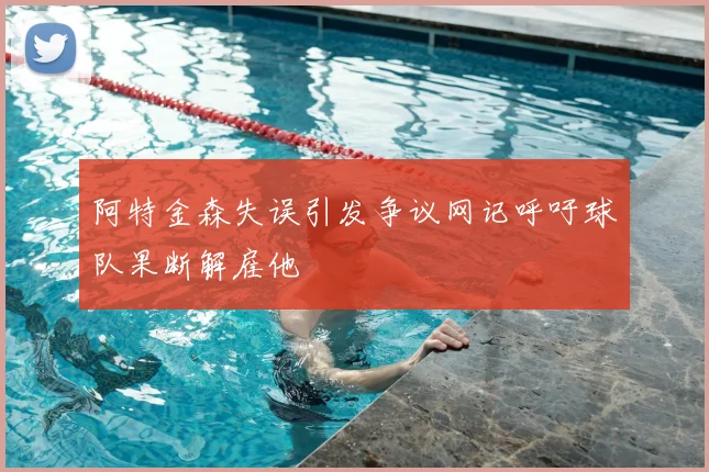 阿特金森失误引发争议网记呼吁球队果断解雇他