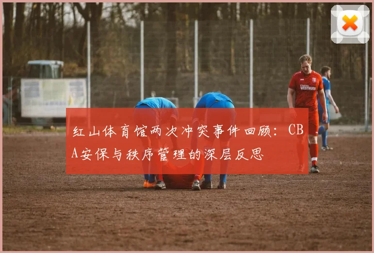 红山体育馆两次冲突事件回顾：CBA安保与秩序管理的深层反思