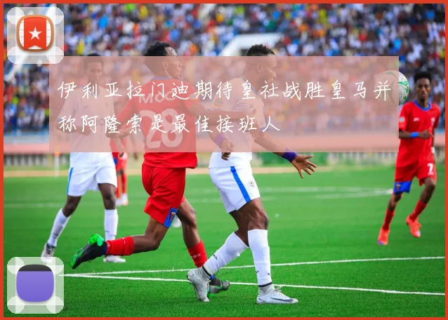 伊利亚拉门迪期待皇社战胜皇马并称阿隆索是最佳接班人
