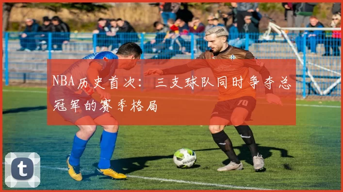 NBA历史首次：三支球队同时争夺总冠军的赛季格局