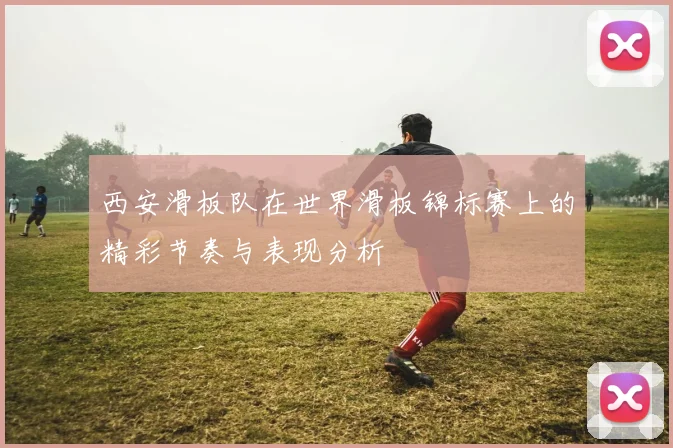 西安滑板队在世界滑板锦标赛上的精彩节奏与表现分析