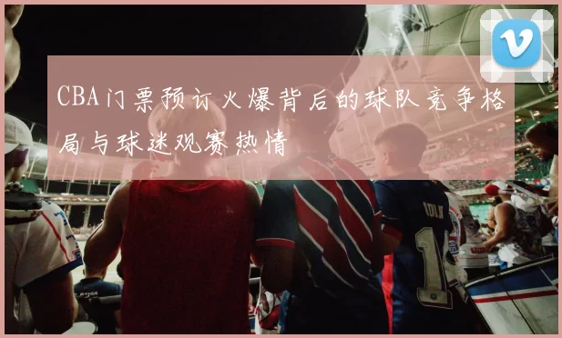 CBA门票预订火爆背后的球队竞争格局与球迷观赛热情