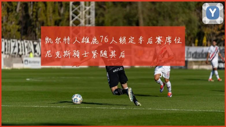 凯尔特人雄鹿76人锁定季后赛席位尼克斯骑士紧随其后