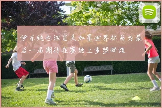 伊东纯也坦言美加墨世界杯或为最后一届期待在赛场上重塑辉煌