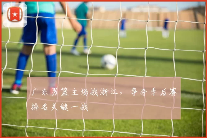 广东男篮主场战浙江，争夺季后赛排名关键一战
