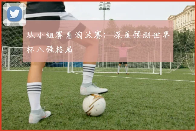 从小组赛看淘汰赛:深度预测世界杯八强格局