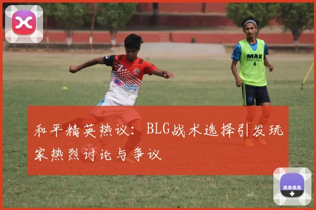 和平精英热议：BLG战术选择引发玩家热烈讨论与争议