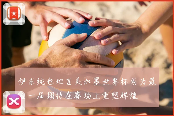 伊东纯也坦言美加墨世界杯或为最后一届期待在赛场上重塑辉煌